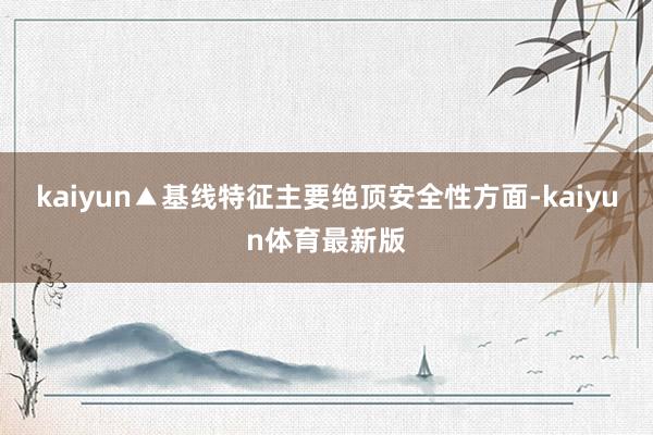 kaiyun▲基线特征主要绝顶安全性方面-kaiyun体育最新版