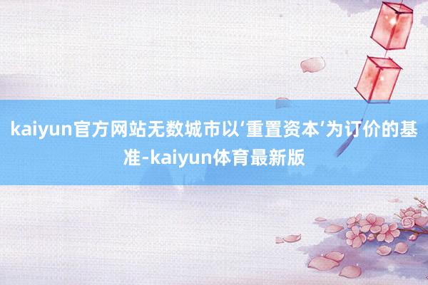 kaiyun官方网站无数城市以‘重置资本’为订价的基准-kaiyun体育最新版