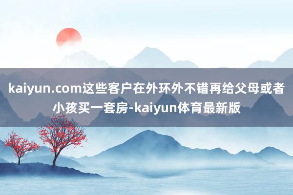 kaiyun.com这些客户在外环外不错再给父母或者小孩买一套房-kaiyun体育最新版