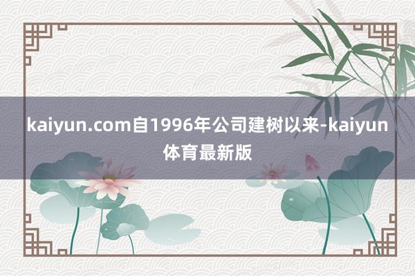 kaiyun.com自1996年公司建树以来-kaiyun体育最新版
