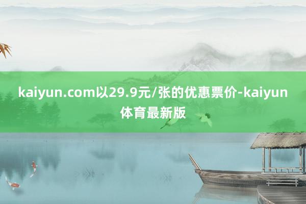 kaiyun.com以29.9元/张的优惠票价-kaiyun体育最新版