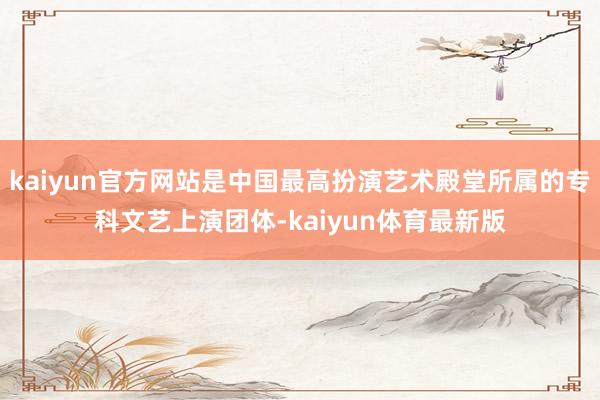 kaiyun官方网站是中国最高扮演艺术殿堂所属的专科文艺上演团体-kaiyun体育最新版