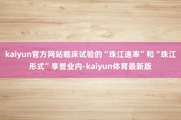 kaiyun官方网站临床试验的“珠江速率”和“珠江形式”享誉业内-kaiyun体育最新版