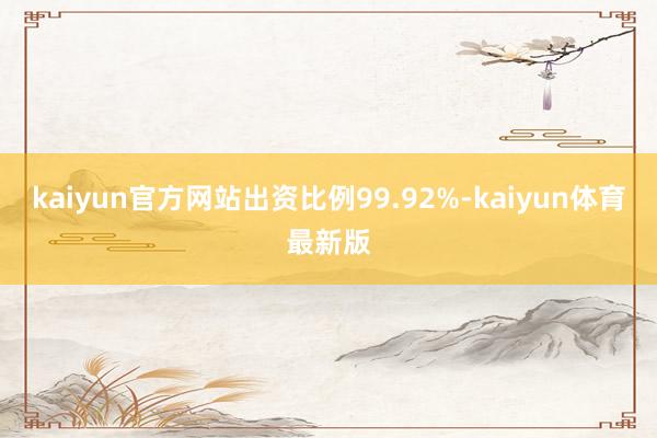 kaiyun官方网站出资比例99.92%-kaiyun体育最新版