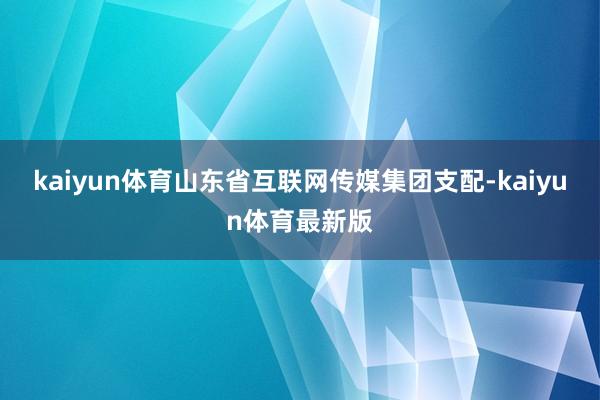 kaiyun体育山东省互联网传媒集团支配-kaiyun体育最新版