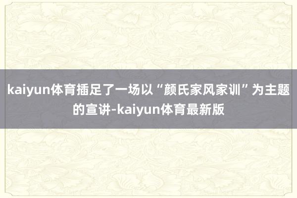 kaiyun体育插足了一场以“颜氏家风家训”为主题的宣讲-kaiyun体育最新版