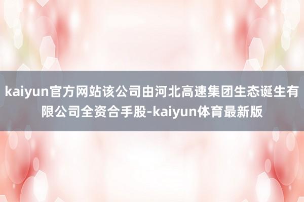 kaiyun官方网站该公司由河北高速集团生态诞生有限公司全资合手股-kaiyun体育最新版