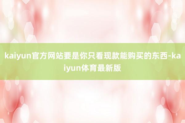 kaiyun官方网站要是你只看现款能购买的东西-kaiyun体育最新版