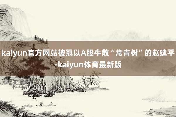 kaiyun官方网站被冠以A股牛散“常青树”的赵建平-kaiyun体育最新版