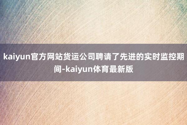 kaiyun官方网站货运公司聘请了先进的实时监控期间-kaiyun体育最新版