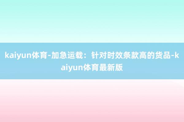 kaiyun体育-加急运载：针对时效条款高的货品-kaiyun体育最新版