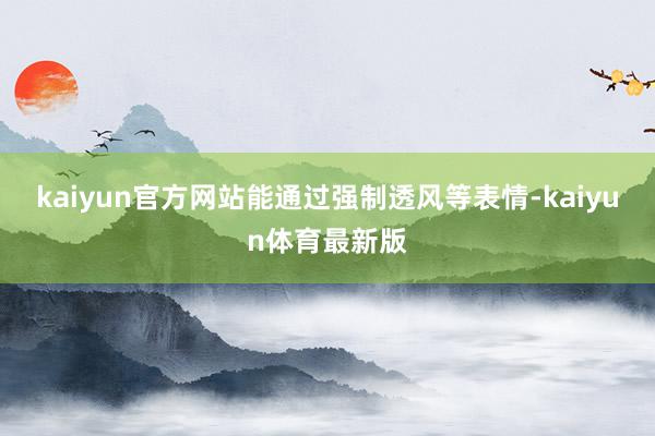 kaiyun官方网站能通过强制透风等表情-kaiyun体育最新版