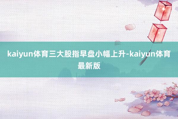 kaiyun体育三大股指早盘小幅上升-kaiyun体育最新版
