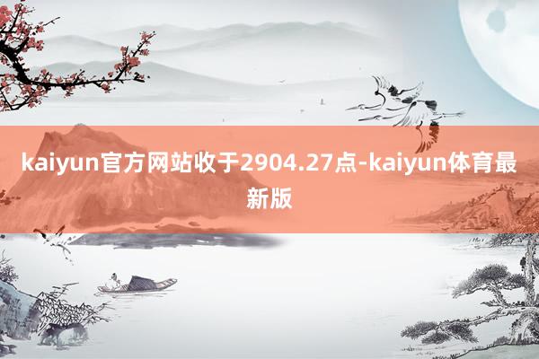kaiyun官方网站收于2904.27点-kaiyun体育最新版